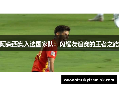 阿森西奥入选国家队：闪耀友谊赛的王者之路