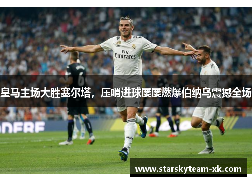皇马主场大胜塞尔塔，压哨进球屡屡燃爆伯纳乌震撼全场