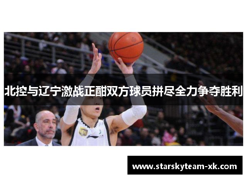 北控与辽宁激战正酣双方球员拼尽全力争夺胜利